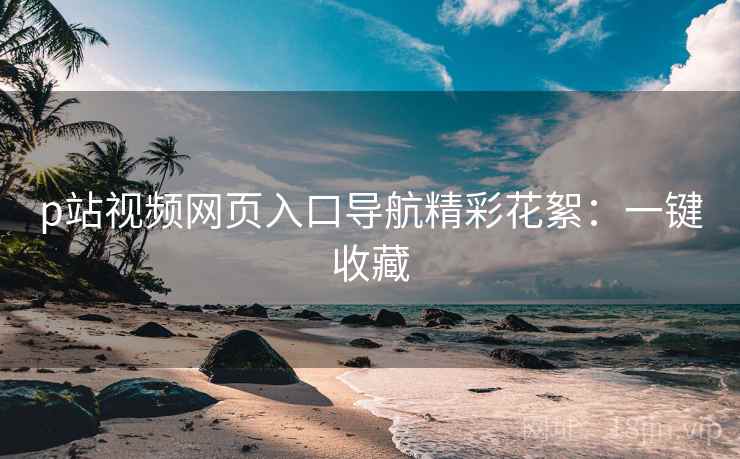 p站视频网页入口导航精彩花絮：一键收藏