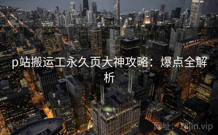 p站搬运工永久页大神攻略：爆点全解析