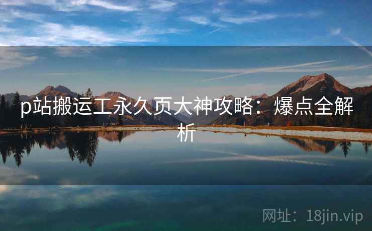 p站搬运工永久页大神攻略：爆点全解析