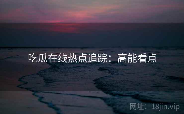 吃瓜在线热点追踪：高能看点