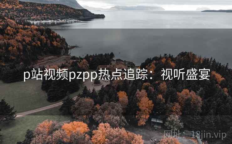 p站视频pzpp热点追踪：视听盛宴