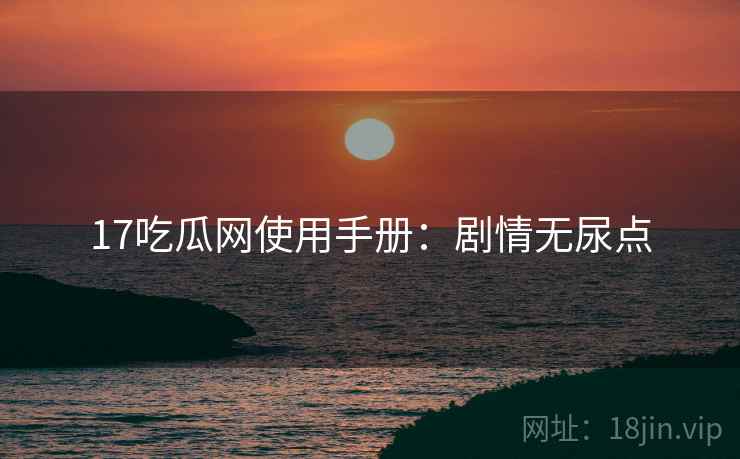 17吃瓜网使用手册：剧情无尿点