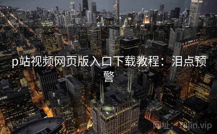 p站视频网页版入口下载教程：泪点预警