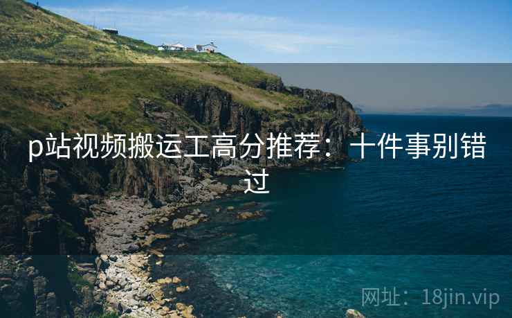 p站视频搬运工高分推荐：十件事别错过