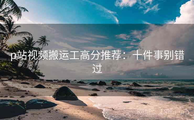 p站视频搬运工高分推荐：十件事别错过