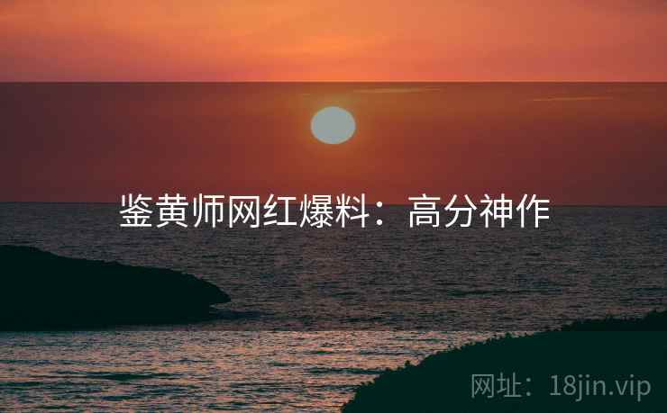 鉴黄师网红爆料：高分神作
