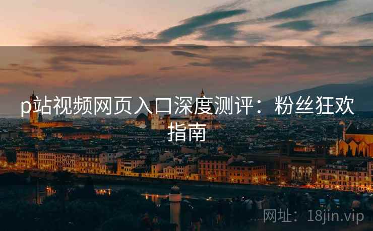 p站视频网页入口深度测评：粉丝狂欢指南