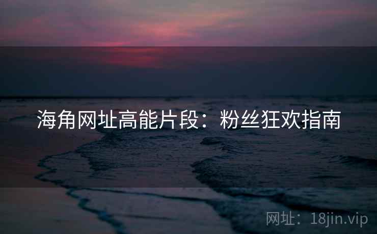 海角网址高能片段：粉丝狂欢指南
