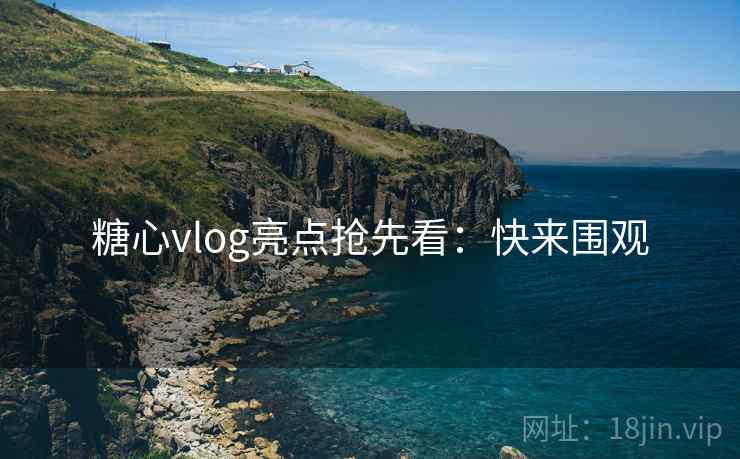糖心vlog亮点抢先看：快来围观