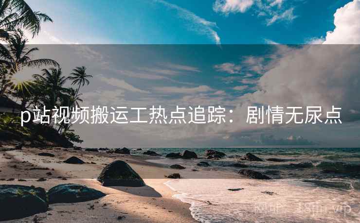 p站视频搬运工热点追踪：剧情无尿点