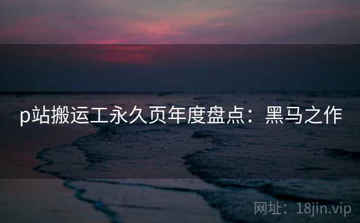 p站搬运工永久页年度盘点：黑马之作
