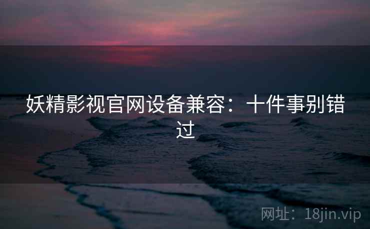 妖精影视官网设备兼容：十件事别错过