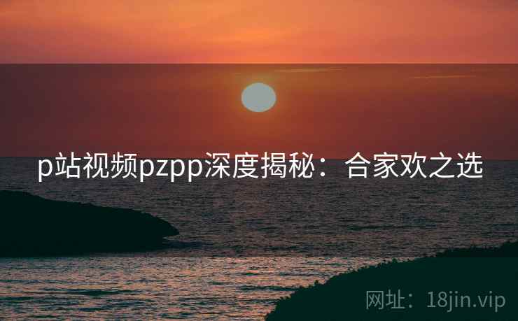 p站视频pzpp深度揭秘：合家欢之选