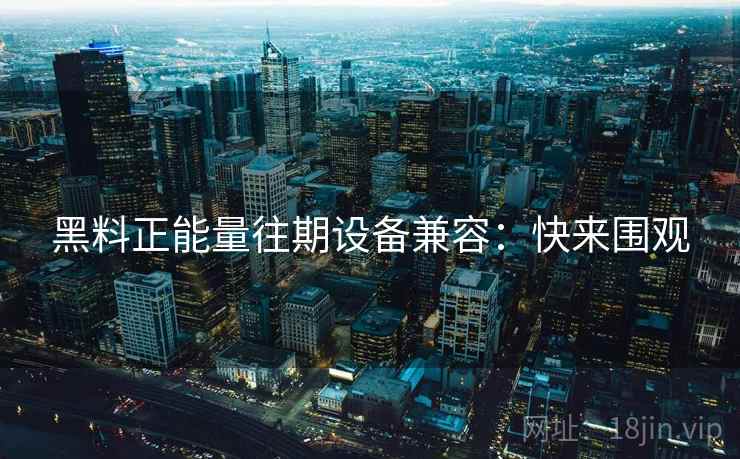 黑料正能量往期设备兼容：快来围观